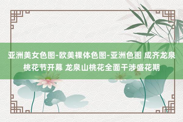 亚洲美女色图-欧美裸体色图-亚洲色图 成齐龙泉桃花节开幕 龙泉山桃花全面干涉盛花期