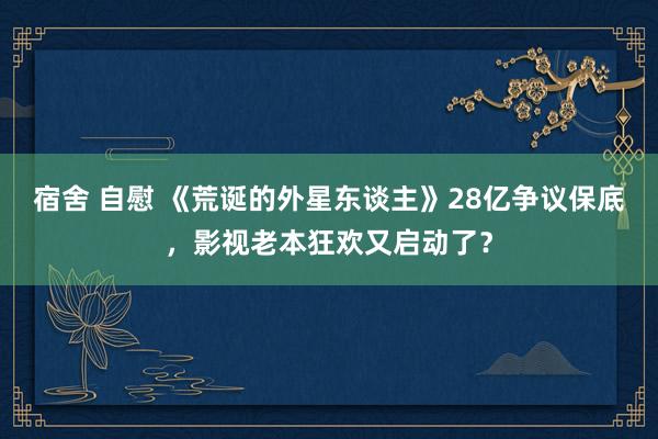 宿舍 自慰 《荒诞的外星东谈主》28亿争议保底，影视老本狂欢又启动了？