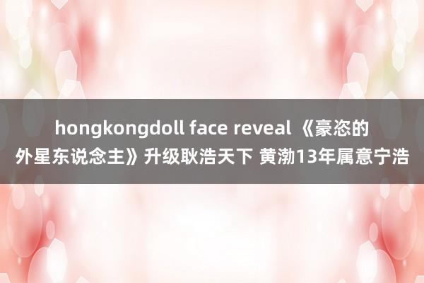 hongkongdoll face reveal 《豪恣的外星东说念主》升级耿浩天下 黄渤13年属意宁浩