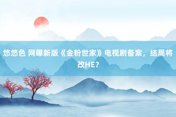 悠悠色 网曝新版《金粉世家》电视剧备案，结局将改HE？