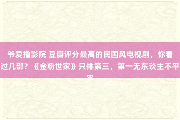 爷爱撸影院 豆瓣评分最高的民国风电视剧，你看过几部？《金粉世家》只排第三，第一无东谈主不平