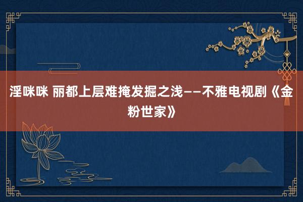 淫咪咪 丽都上层难掩发掘之浅——不雅电视剧《金粉世家》