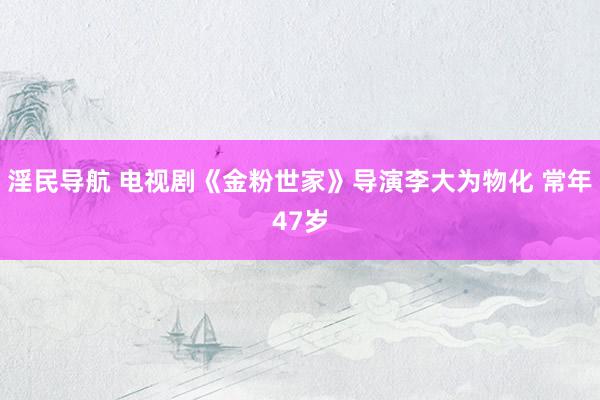 淫民导航 电视剧《金粉世家》导演李大为物化 常年47岁