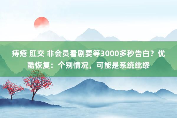 痔疮 肛交 非会员看剧要等3000多秒告白？优酷恢复：个别情况，可能是系统纰缪