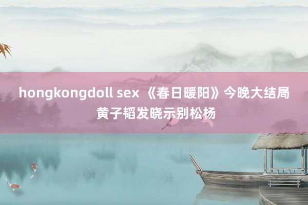 hongkongdoll sex 《春日暖阳》今晚大结局 黄子韬发晓示别松杨