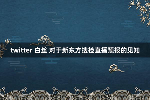 twitter 白丝 对于新东方搜检直播预报的见知