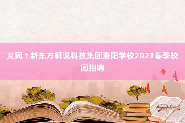 女同 t 新东方解说科技集团洛阳学校2021春季校园招聘