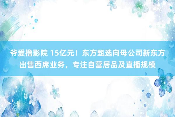 爷爱撸影院 15亿元！东方甄选向母公司新东方出售西席业务，专注自营居品及直播规模