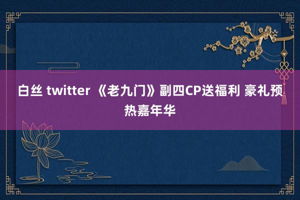 白丝 twitter 《老九门》副四CP送福利 豪礼预热嘉年华