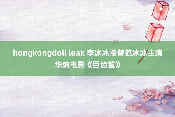 hongkongdoll leak 李冰冰接替范冰冰主演华纳电影《巨齿鲨》