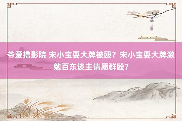 爷爱撸影院 宋小宝耍大牌被殴？宋小宝耍大牌激勉百东谈主请愿群殴？