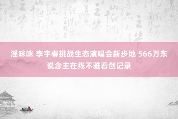 淫咪咪 李宇春挑战生态演唱会新步地 566万东说念主在线不雅看创记录