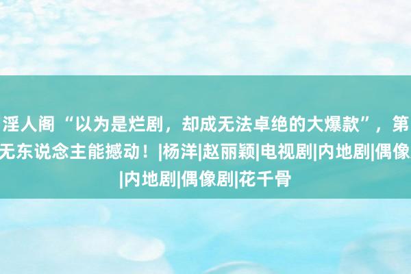 淫人阁 “以为是烂剧，却成无法卓绝的大爆款”，第又名于今无东说念主能撼动！|杨洋|赵丽颖|电视剧|内地剧|偶像剧|花千骨