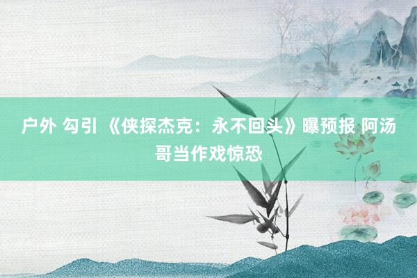 户外 勾引 《侠探杰克：永不回头》曝预报 阿汤哥当作戏惊恐