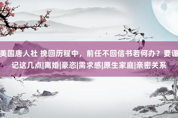 美国唐人社 挽回历程中，前任不回信书若何办？要谨记这几点|离婚|豪恣|需求感|原生家庭|亲密关系