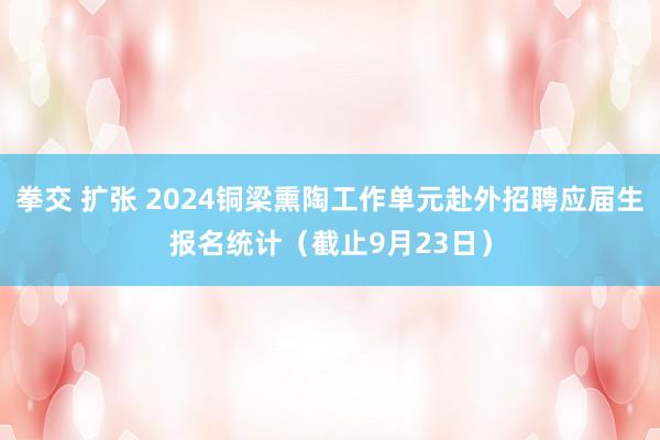 拳交 扩张 2024铜梁熏陶工作单元赴外招聘应届生报名统计（截止9月23日）