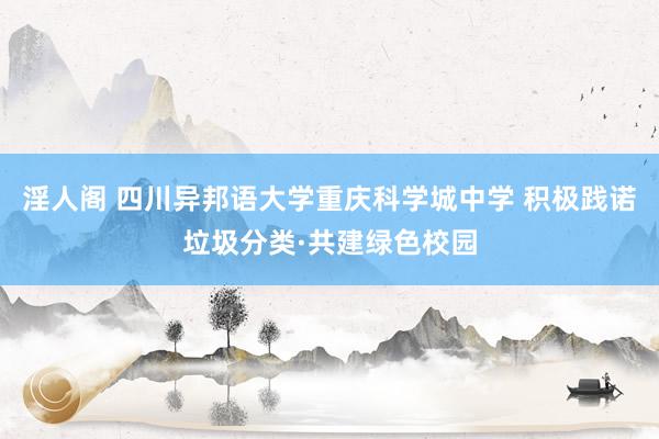 淫人阁 四川异邦语大学重庆科学城中学 积极践诺垃圾分类·共建绿色校园