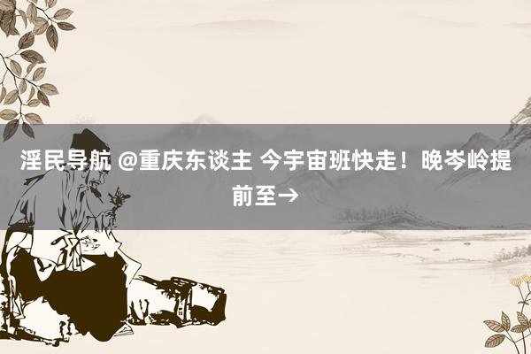 淫民导航 @重庆东谈主 今宇宙班快走！晚岑岭提前至→