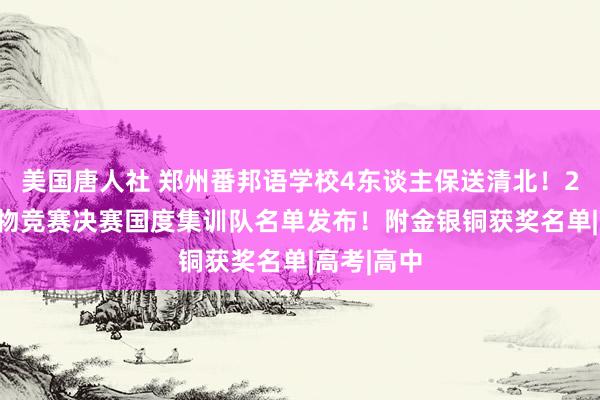 美国唐人社 郑州番邦语学校4东谈主保送清北！2024年生物竞赛决赛国度集训队名单发布！附金银铜获奖名单|高考|高中