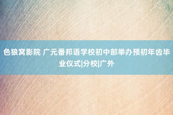 色狼窝影院 广元番邦语学校初中部举办预初年齿毕业仪式|分校|广外